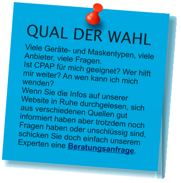 QUAL DER WAHL Viele Gerte- und Maskentypen, viele Anbieter, viele Fragen.Ist CPAP fr mich geeignet? Wer hilft mir weiter? An wen kann ich mich wenden?Wenn Sie die Infos auf unserer Website in Ruhe durchgelesen, sich aus verschiedenen Quellen gut informiert haben aber trotzdem noch Fragen haben oder unschlssig sind, schicken Sie doch einfach unserem Experten eine Beratungsanfrage.